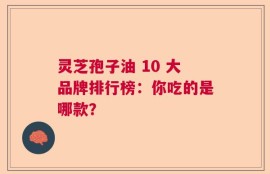 灵芝孢子油 10 大品牌排行榜：你吃的是哪款？