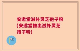 安遨堂滋补灵芝孢子粉(安遨堂推出滋补灵芝孢子粉)