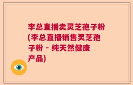 李总直播卖灵芝孢子粉(李总直播销售灵芝孢子粉 - 纯天然健康产品)