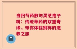 当归芍药散与灵芝孢子粉：传统草药的双重奇缘，带你体验别样的滋养之旅