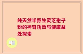 纯天然半野生灵芝孢子粉的神奇功效与健康益处探索