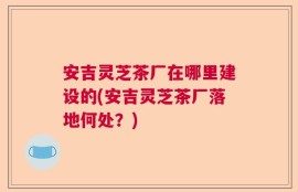 安吉灵芝茶厂在哪里建设的(安吉灵芝茶厂落地何处？)