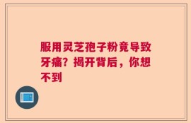 服用灵芝孢子粉竟导致牙痛？揭开背后，你想不到