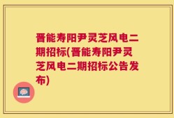 晋能寿阳尹灵芝风电二期招标(晋能寿阳尹灵芝风电二期招标公告发布)
