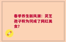 春季养生新风潮：灵芝孢子粉为何成了网红美食？