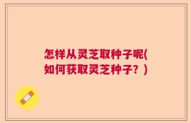 怎样从灵芝取种子呢(如何获取灵芝种子？)