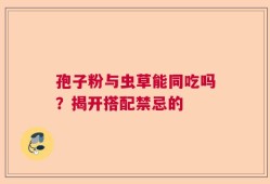 孢子粉与虫草能同吃吗？揭开搭配禁忌的