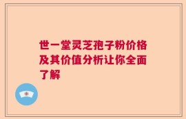 世一堂灵芝孢子粉价格及其价值分析让你全面了解