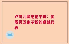 卢可儿灵芝孢子粉：优质灵芝孢子粉的卓越代表