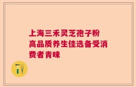 上海三禾灵芝孢子粉 高品质养生佳选备受消费者青睐