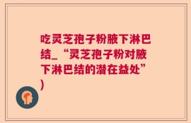 吃灵芝孢子粉腋下淋巴结_“灵芝孢子粉对腋下淋巴结的潜在益处”)