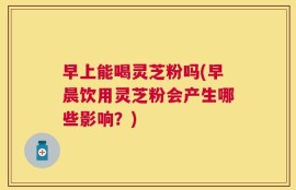 早上能喝灵芝粉吗(早晨饮用灵芝粉会产生哪些影响？)