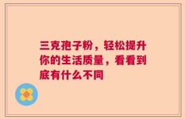 三克孢子粉，轻松提升你的生活质量，看看到底有什么不同