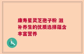 康寿星灵芝孢子粉 滋补养生的优质选择蕴含丰富营养