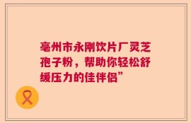 亳州市永刚饮片厂灵芝孢子粉，帮助你轻松舒缓压力的佳伴侣”