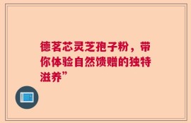 德茗芯灵芝孢子粉，带你体验自然馈赠的独特滋养”