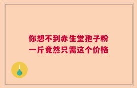 你想不到赤生堂孢子粉一斤竟然只需这个价格