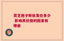 灵芝孢子粉批发价多少 影响其价格的因素有哪些