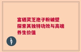 富硒灵芝孢子粉破壁 探索其独特功效与高端养生价值
