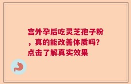 宫外孕后吃灵芝孢子粉，真的能改善体质吗？点击了解真实效果