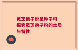 灵芝孢子粉是种子吗 探究灵芝孢子粉的本质与特性