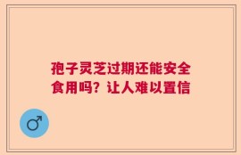 孢子灵芝过期还能安全食用吗？让人难以置信