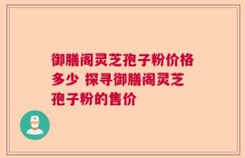 御膳阁灵芝孢子粉价格多少 探寻御膳阁灵芝孢子粉的售价