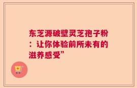 东芝源破壁灵芝孢子粉：让你体验前所未有的滋养感受”