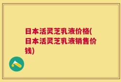 日本活灵芝乳液价格(日本活灵芝乳液销售价钱)