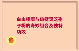 白山榛蘑与破壁灵芝孢子粉的奇妙组合及独特功效