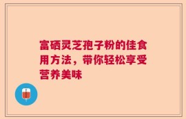 富硒灵芝孢子粉的佳食用方法，带你轻松享受营养美味