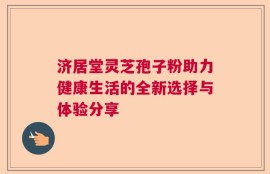 济居堂灵芝孢子粉助力健康生活的全新选择与体验分享