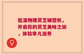 低温物理灵芝破壁机，开启你的灵芝美味之旅，体验非凡滋养