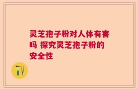 灵芝孢子粉对人体有害吗 探究灵芝孢子粉的安全性