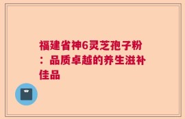 福建省神6灵芝孢子粉：品质卓越的养生滋补佳品