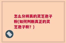 怎么分辨真的灵芝孢子粉(如何判断真正的灵芝孢子粉？)