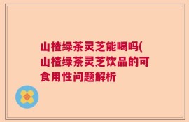 山楂绿茶灵芝能喝吗(山楂绿茶灵芝饮品的可食用性问题解析