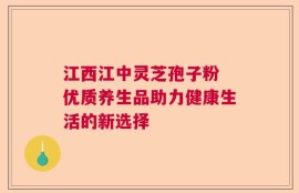 江西江中灵芝孢子粉 优质养生品助力健康生活的新选择