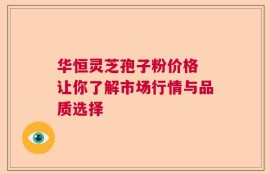 华恒灵芝孢子粉价格 让你了解市场行情与品质选择