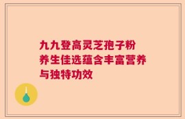 九九登高灵芝孢子粉 养生佳选蕴含丰富营养与独特功效
