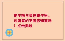 孢子粉与灵芝孢子粉，这两者的不同你知道吗？点击揭晓