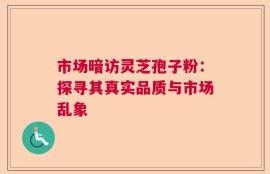 市场暗访灵芝孢子粉：探寻其真实品质与市场乱象