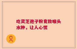 吃灵芝孢子粉竟致喉头水肿，让人心慌