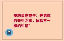 安利灵芝孢子：开启你的养生之旅，体验不一样的生活”