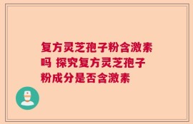 复方灵芝孢子粉含激素吗 探究复方灵芝孢子粉成分是否含激素