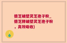德芝破壁灵芝孢子粉_德芝牌破壁灵芝孢子粉，高效吸收)
