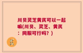 川贝灵芝黄芪可以一起嘛(川贝、灵芝、黄芪：同服可行吗？)