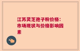 江苏灵芝孢子粉价格：市场现状与价格影响因素