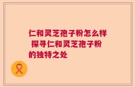 仁和灵芝孢子粉怎么样 探寻仁和灵芝孢子粉的独特之处