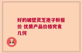 好的破壁灵芝孢子粉报价 优质产品价格究竟几何